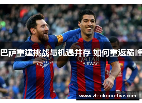 巴萨重建挑战与机遇并存 如何重返巅峰 巴萨重建挑战与机遇并存 如何重返巅峰