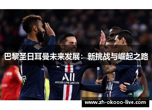 巴黎圣日耳曼未来发展:新挑战与崛起之路 巴黎圣日耳曼未来发展:新挑战与崛起之路