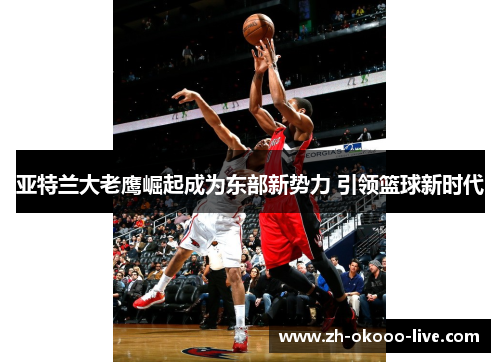 亚特兰大老鹰崛起成为东部新势力 引领篮球新时代 亚特兰大老鹰崛起成为东部新势力 引领篮球新时代